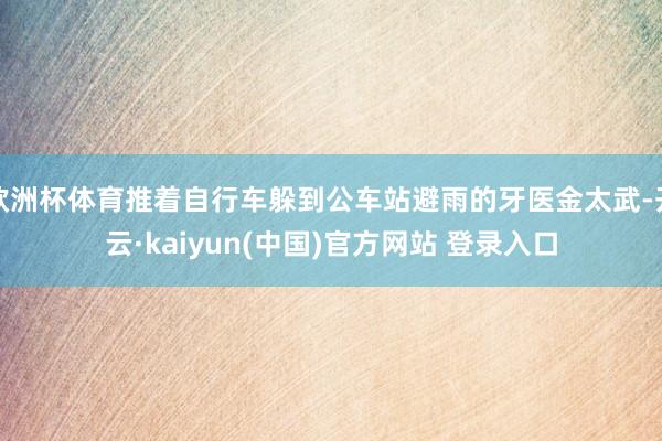欧洲杯体育推着自行车躲到公车站避雨的牙医金太武-开云·kaiyun(中国)官方网站 登录入口 欧洲杯体育推着自行车躲到公车站避雨的牙医金太武-开云·kaiyun(中国)官方网站 登录入口