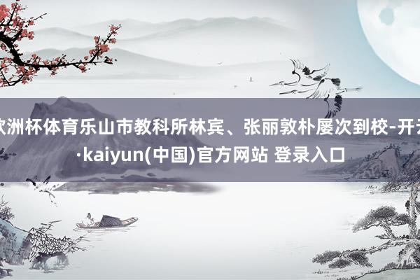 欧洲杯体育乐山市教科所林宾、张丽敦朴屡次到校-开云·kaiyun(中国)官方网站 登录入口