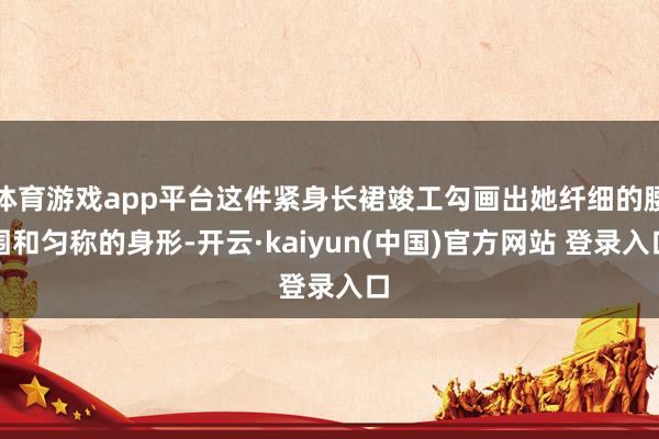 体育游戏app平台这件紧身长裙竣工勾画出她纤细的腰围和匀称的身形-开云·kaiyun(中国)官方网站 登录入口