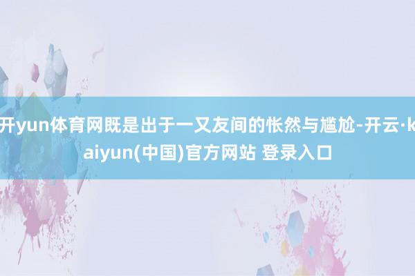 开yun体育网既是出于一又友间的怅然与尴尬-开云·kaiyun(中国)官方网站 登录入口