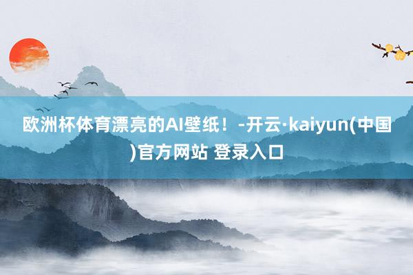 欧洲杯体育漂亮的AI壁纸!-开云·kaiyun(中国)官方网站 登录入口 欧洲杯体育漂亮的AI壁纸!-开云·kaiyun(中国)官方网站 登录入口