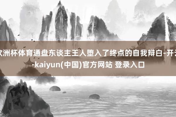 欧洲杯体育通盘东谈主王人堕入了终点的自我辩白-开云·kaiyun(中国)官方网站 登录入口