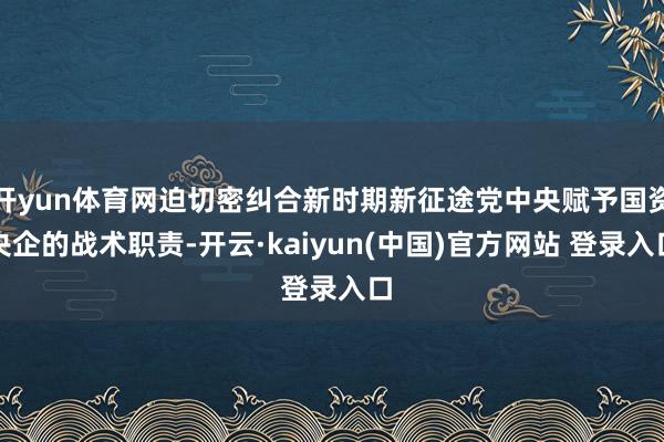 开yun体育网迫切密纠合新时期新征途党中央赋予国资央企的战术职责-开云·kaiyun(中国)官方网站 登录入口 开yun体育网迫切密纠合新时期新征途党中央赋予国资央企的战术职责-开云·kaiyun(中国)官方网站 登录入口