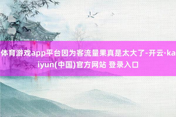 体育游戏app平台因为客流量果真是太大了-开云·kaiyun(中国)官方网站 登录入口