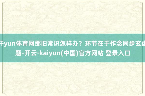 开yun体育网那旧常识怎样办？环节在于作念同步玄虚题-开云·kaiyun(中国)官方网站 登录入口