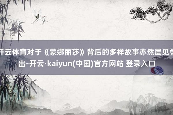 开云体育对于《蒙娜丽莎》背后的多样故事亦然层见叠出-开云·kaiyun(中国)官方网站 登录入口