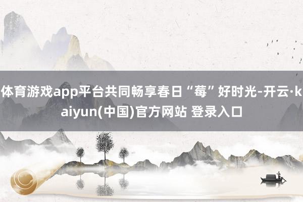 体育游戏app平台共同畅享春日“莓”好时光-开云·kaiyun(中国)官方网站 登录入口