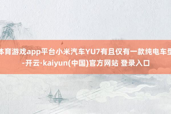 体育游戏app平台小米汽车YU7有且仅有一款纯电车型-开云·kaiyun(中国)官方网站 登录入口 体育游戏app平台小米汽车YU7有且仅有一款纯电车型-开云·kaiyun(中国)官方网站 登录入口