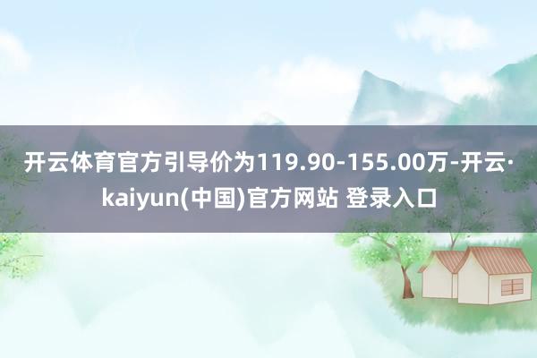 开云体育官方引导价为119.90-155.00万-开云·kaiyun(中国)官方网站 登录入口
