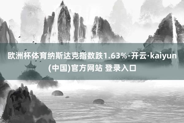 欧洲杯体育纳斯达克指数跌1.63%-开云·kaiyun(中国)官方网站 登录入口 欧洲杯体育纳斯达克指数跌1.63%-开云·kaiyun(中国)官方网站 登录入口