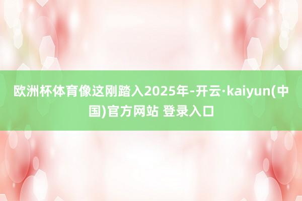 欧洲杯体育像这刚踏入2025年-开云·kaiyun(中国)官方网站 登录入口 欧洲杯体育像这刚踏入2025年-开云·kaiyun(中国)官方网站 登录入口