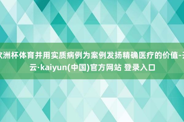 欧洲杯体育并用实质病例为案例发扬精确医疗的价值-开云·kaiyun(中国)官方网站 登录入口