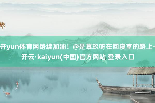 开yun体育网络续加油!@是慕玖呀在回寝室的路上-开云·kaiyun(中国)官方网站 登录入口