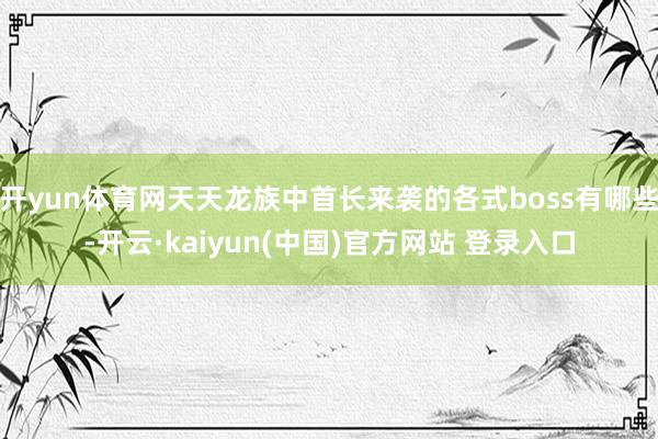 开yun体育网天天龙族中首长来袭的各式boss有哪些-开云·kaiyun(中国)官方网站 登录入口