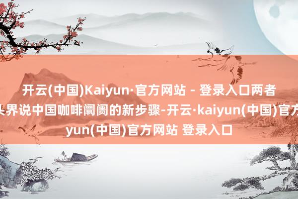 开云(中国)Kaiyun·官方网站 - 登录入口两者集中约略能从头界说中国咖啡阛阓的新步骤-开云·kaiyun(中国)官方网站 登录入口