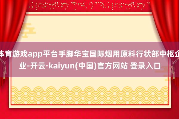 体育游戏app平台手脚华宝国际烟用原料行状部中枢企业-开云·kaiyun(中国)官方网站 登录入口