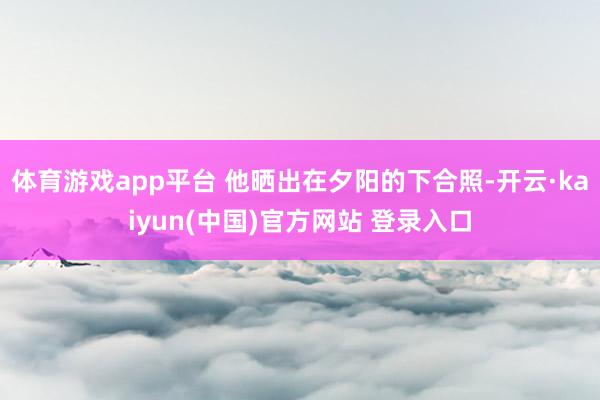 体育游戏app平台 他晒出在夕阳的下合照-开云·kaiyun(中国)官方网站 登录入口