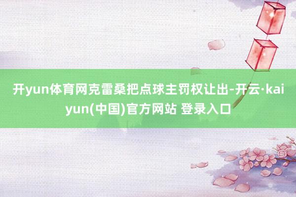 开yun体育网　　克雷桑把点球主罚权让出-开云·kaiyun(中国)官方网站 登录入口