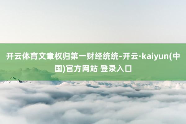 开云体育文章权归第一财经统统-开云·kaiyun(中国)官方网站 登录入口