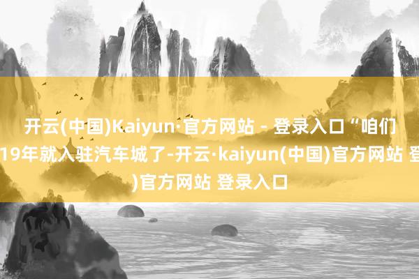开云(中国)Kaiyun·官方网站 - 登录入口“咱们公司2019年就入驻汽车城了-开云·kaiyun(中国)官方网站 登录入口