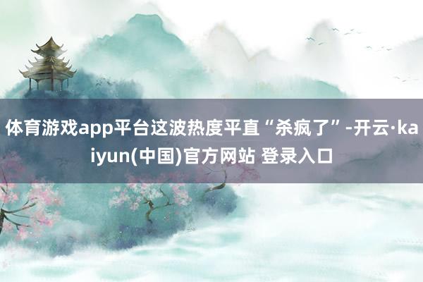 体育游戏app平台这波热度平直“杀疯了”-开云·kaiyun(中国)官方网站 登录入口