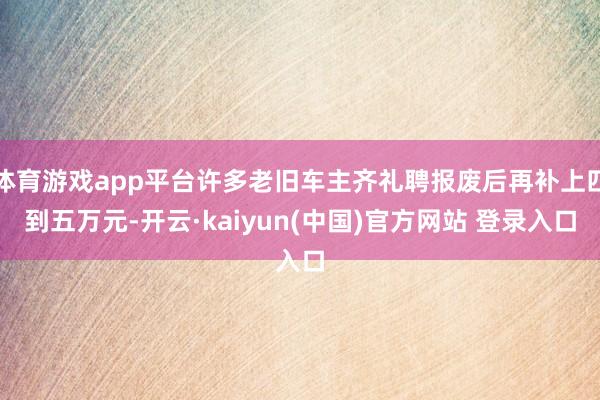 体育游戏app平台许多老旧车主齐礼聘报废后再补上四到五万元-开云·kaiyun(中国)官方网站 登录入口