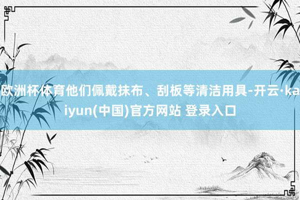 欧洲杯体育他们佩戴抹布、刮板等清洁用具-开云·kaiyun(中国)官方网站 登录入口
