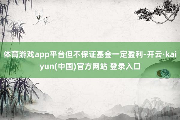 体育游戏app平台但不保证基金一定盈利-开云·kaiyun(中国)官方网站 登录入口