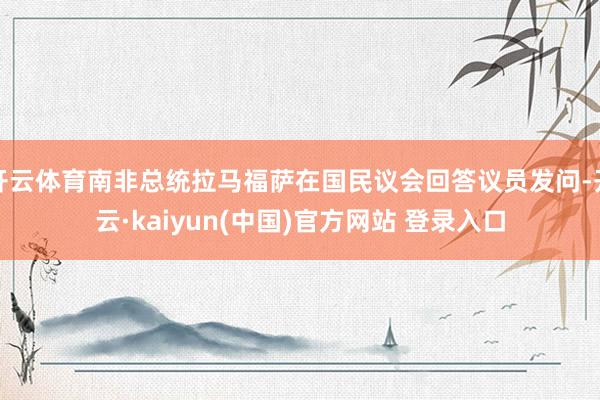 开云体育南非总统拉马福萨在国民议会回答议员发问-开云·kaiyun(中国)官方网站 登录入口
