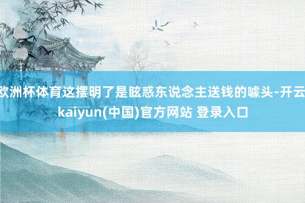 欧洲杯体育这摆明了是眩惑东说念主送钱的噱头-开云·kaiyun(中国)官方网站 登录入口