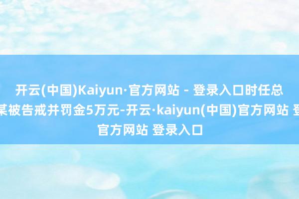 开云(中国)Kaiyun·官方网站 - 登录入口时任总司理文某被告戒并罚金5万元-开云·kaiyun(中国)官方网站 登录入口