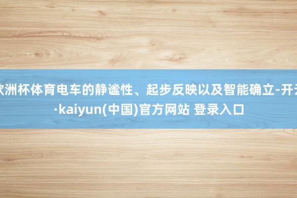 欧洲杯体育电车的静谧性、起步反映以及智能确立-开云·kaiyun(中国)官方网站 登录入口