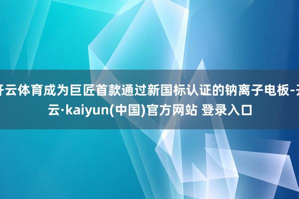 开云体育成为巨匠首款通过新国标认证的钠离子电板-开云·kaiyun(中国)官方网站 登录入口