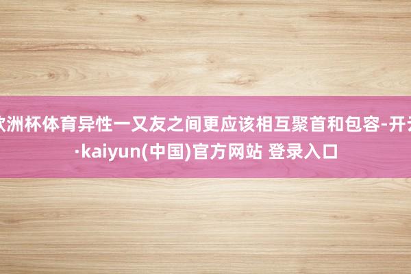 欧洲杯体育异性一又友之间更应该相互聚首和包容-开云·kaiyun(中国)官方网站 登录入口