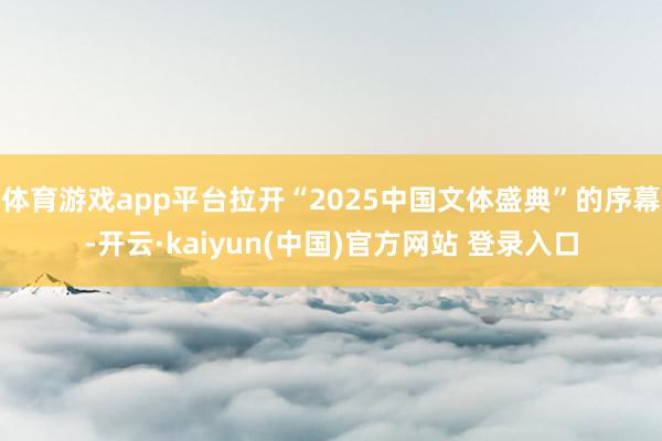 体育游戏app平台拉开“2025中国文体盛典”的序幕-开云·kaiyun(中国)官方网站 登录入口