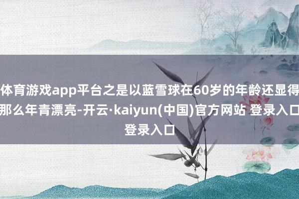 体育游戏app平台之是以蓝雪球在60岁的年龄还显得那么年青漂亮-开云·kaiyun(中国)官方网站 登录入口