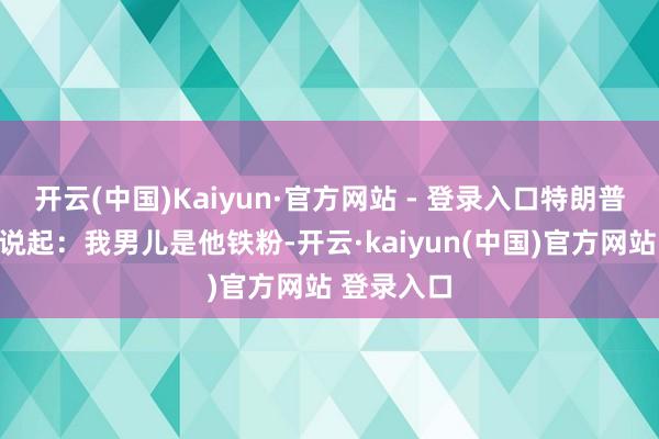 开云(中国)Kaiyun·官方网站 - 登录入口特朗普在发言时说起:我男儿是他铁粉-开云·kaiyun(中国)官方网站 登录入口
