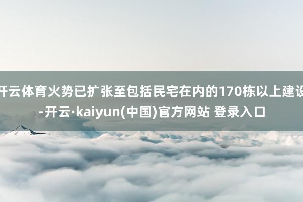 开云体育火势已扩张至包括民宅在内的170栋以上建设-开云·kaiyun(中国)官方网站 登录入口