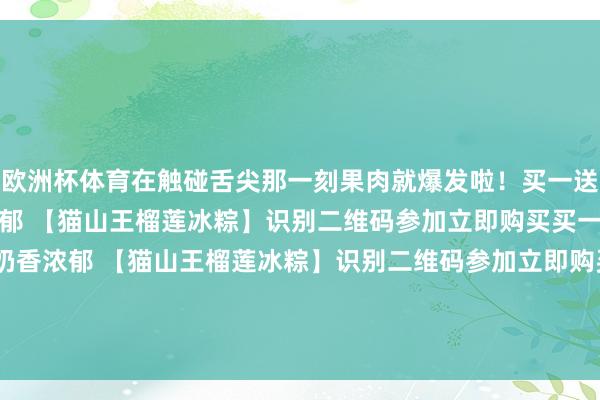 欧洲杯体育在触碰舌尖那一刻果肉就爆发啦!买一送二!99元3盒!奶香浓郁 【猫山王榴莲冰粽】识别二维码参加立即购买买一送二!99元3盒!奶香浓郁 【猫山王榴莲冰粽】识别二维码参加立即购买*商品本体价钱以购买连气儿为准-开云·kaiyun(中国)官方网站 登录入口