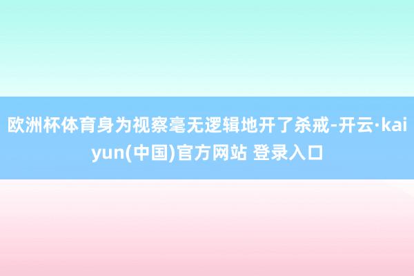 欧洲杯体育身为视察毫无逻辑地开了杀戒-开云·kaiyun(中国)官方网站 登录入口