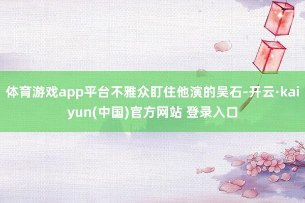 体育游戏app平台不雅众盯住他演的吴石-开云·kaiyun(中国)官方网站 登录入口