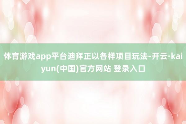 体育游戏app平台迪拜正以各样项目玩法-开云·kaiyun(中国)官方网站 登录入口