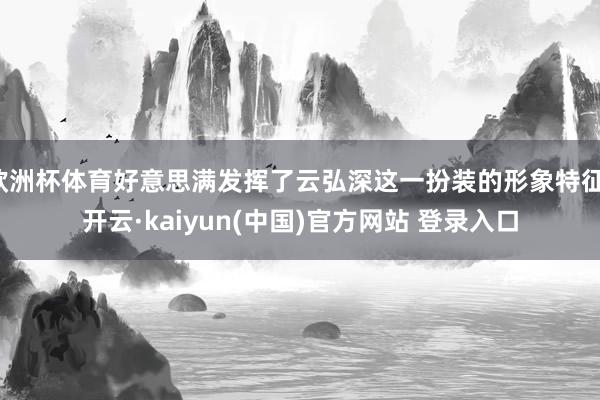 欧洲杯体育好意思满发挥了云弘深这一扮装的形象特征-开云·kaiyun(中国)官方网站 登录入口