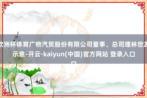 欧洲杯体育广物汽贸股份有限公司董事、总司理林世友示意-开云·kaiyun(中国)官方网站 登录入口