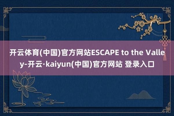 开云体育(中国)官方网站ESCAPE to the Valley-开云·kaiyun(中国)官方网站 登录入口