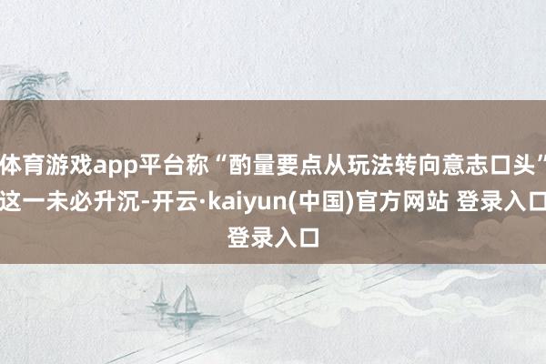 体育游戏app平台称“酌量要点从玩法转向意志口头”这一未必升沉-开云·kaiyun(中国)官方网站 登录入口