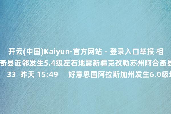 开云(中国)Kaiyun·官方网站 - 登录入口举报 相关阅读  新疆克孜勒苏州阿合奇县近邻发生5.4级左右地震新疆克孜勒苏州阿合奇县近邻发生5.4级左右地震    33  昨天 15:49     好意思国阿拉斯加州发生6.0级地震 震源深度70千米好意思国阿拉斯加州发生6.0级地震 震源深度70千米    17  11-28 07:11     新疆克孜勒苏州阿克陶县近邻发生4.2级左右地震新