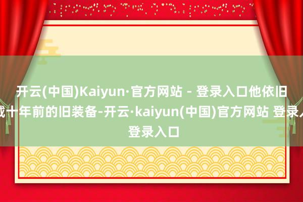 开云(中国)Kaiyun·官方网站 - 登录入口他依旧穿戴十年前的旧装备-开云·kaiyun(中国)官方网站 登录入口