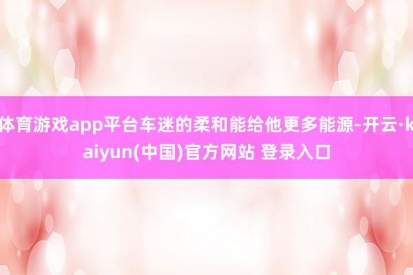 体育游戏app平台车迷的柔和能给他更多能源-开云·kaiyun(中国)官方网站 登录入口
