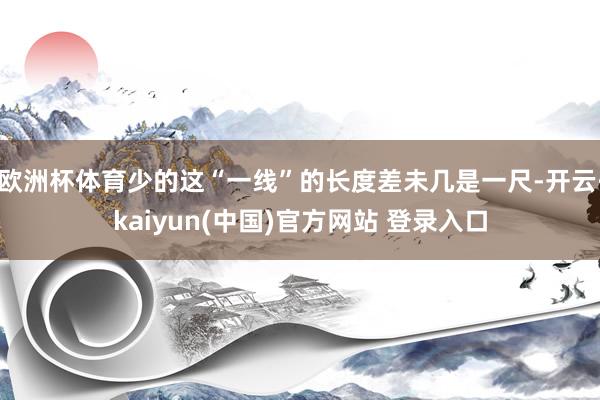 欧洲杯体育少的这“一线”的长度差未几是一尺-开云·kaiyun(中国)官方网站 登录入口